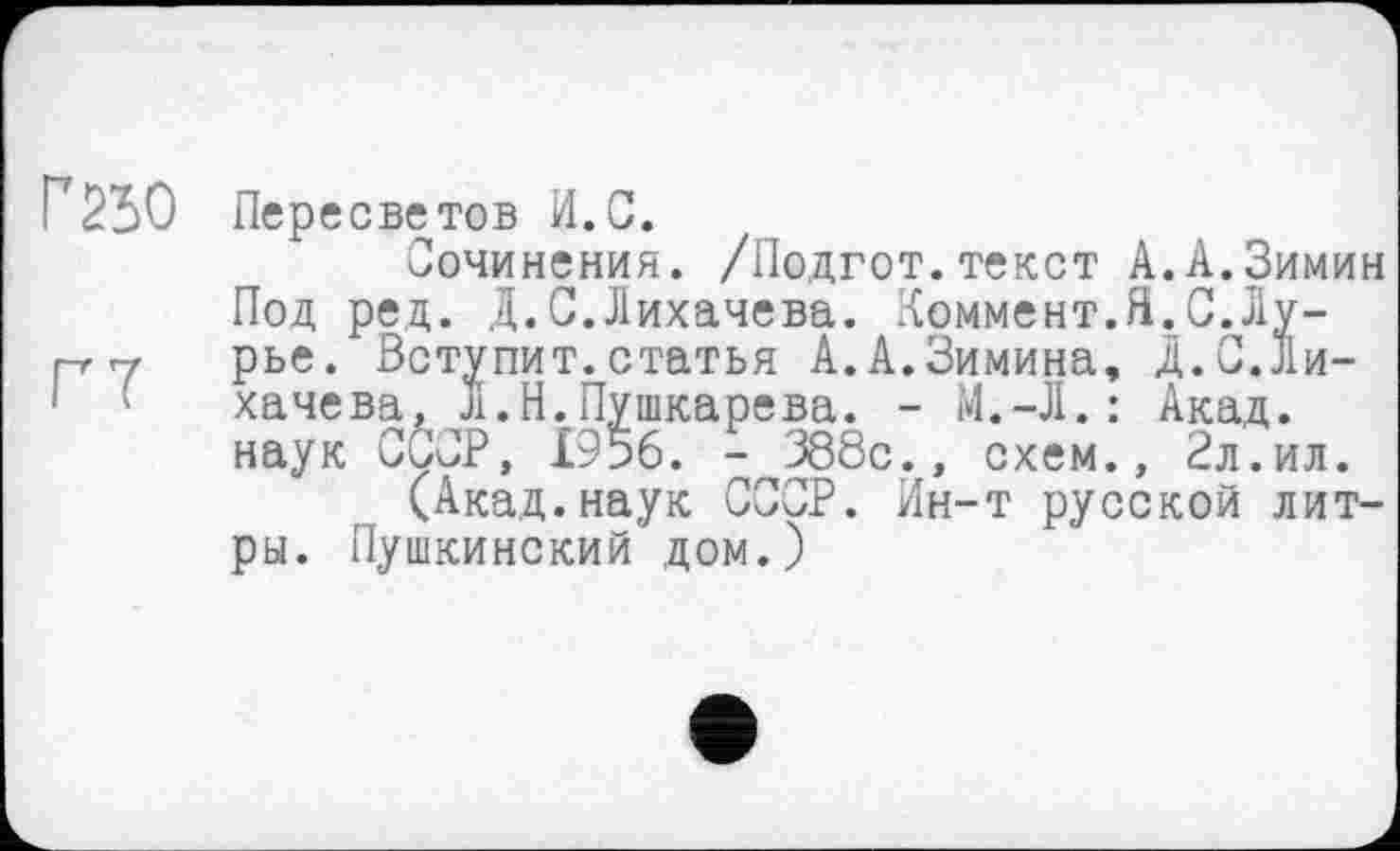 ﻿Г 250
ГТ
Пересветов И.С.
Сочинения. /Подгот. текст А.А.Зимин Под ред. Д.С.Лихачева. Коммент.Я.С.Лурье. Вступит.статья А.А.Зимина, Д.С.Лихачева, Л. Н. Пушкарева. - Î4.-JI. : Акад, наук ССОР, £956. - 388с., схем., 2л.ил.
(Акад.наук СССР. Ин-т русской литры. Пушкинский дом.)